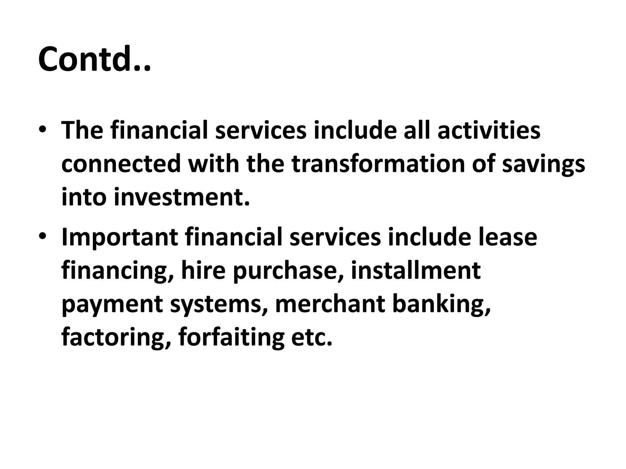 Contd..
• The financial services include all activities
connected with the transformation of savings
into investment.
• Important financial services include lease
financing, hire purchase, installment
payment systems, merchant banking,
factoring, forfaiting etc.
 