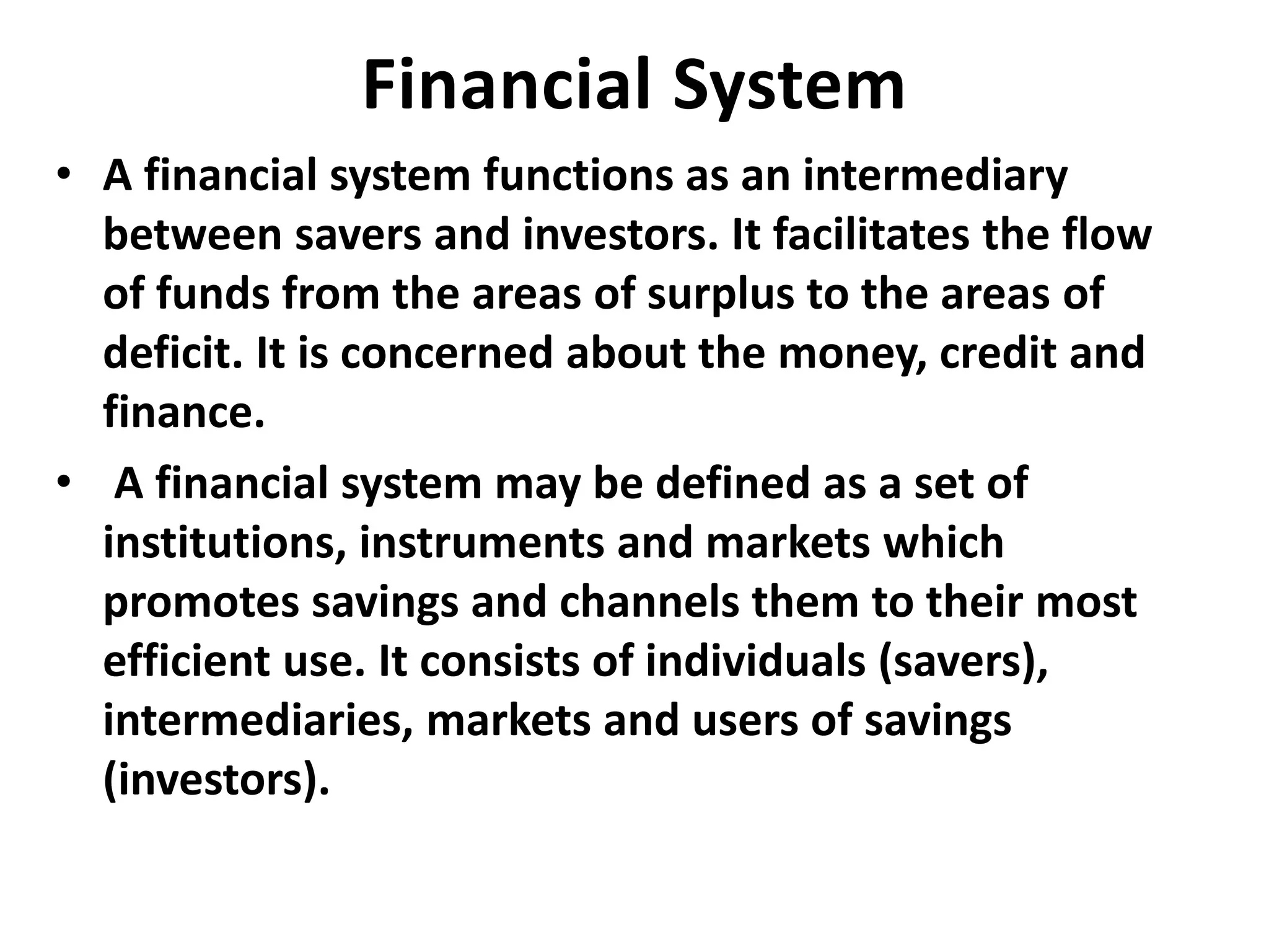Financial System
• A financial system functions as an intermediary
between savers and investors. It facilitates the flow
of funds from the areas of surplus to the areas of
deficit. It is concerned about the money, credit and
finance.
• A financial system may be defined as a set of
institutions, instruments and markets which
promotes savings and channels them to their most
efficient use. It consists of individuals (savers),
intermediaries, markets and users of savings
(investors).
 