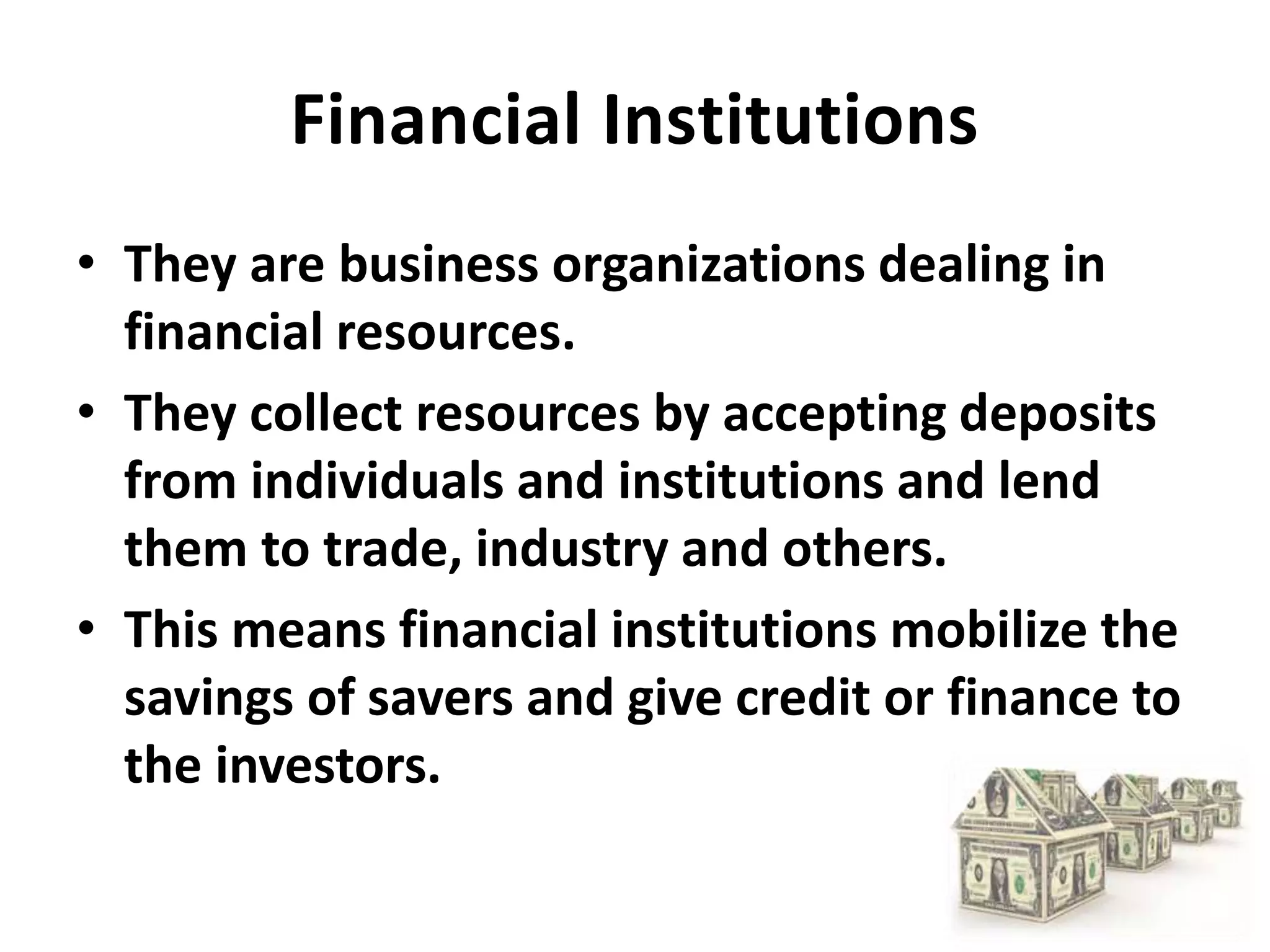 Financial Institutions
• They are business organizations dealing in
financial resources.
• They collect resources by accepting deposits
from individuals and institutions and lend
them to trade, industry and others.
• This means financial institutions mobilize the
savings of savers and give credit or finance to
the investors.
 