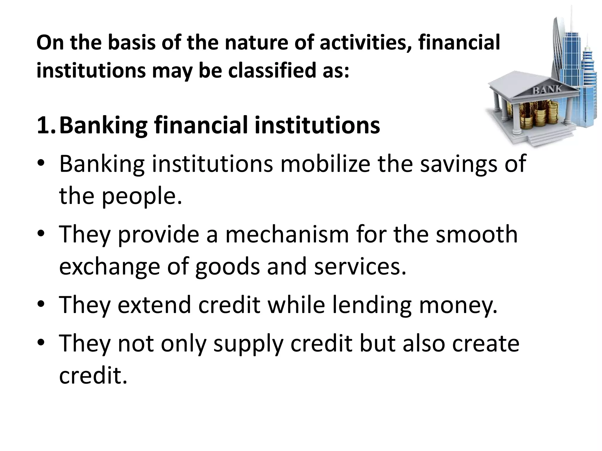 On the basis of the nature of activities, financial
institutions may be classified as:
1.Banking financial institutions
• Banking institutions mobilize the savings of
the people.
• They provide a mechanism for the smooth
exchange of goods and services.
• They extend credit while lending money.
• They not only supply credit but also create
credit.
 