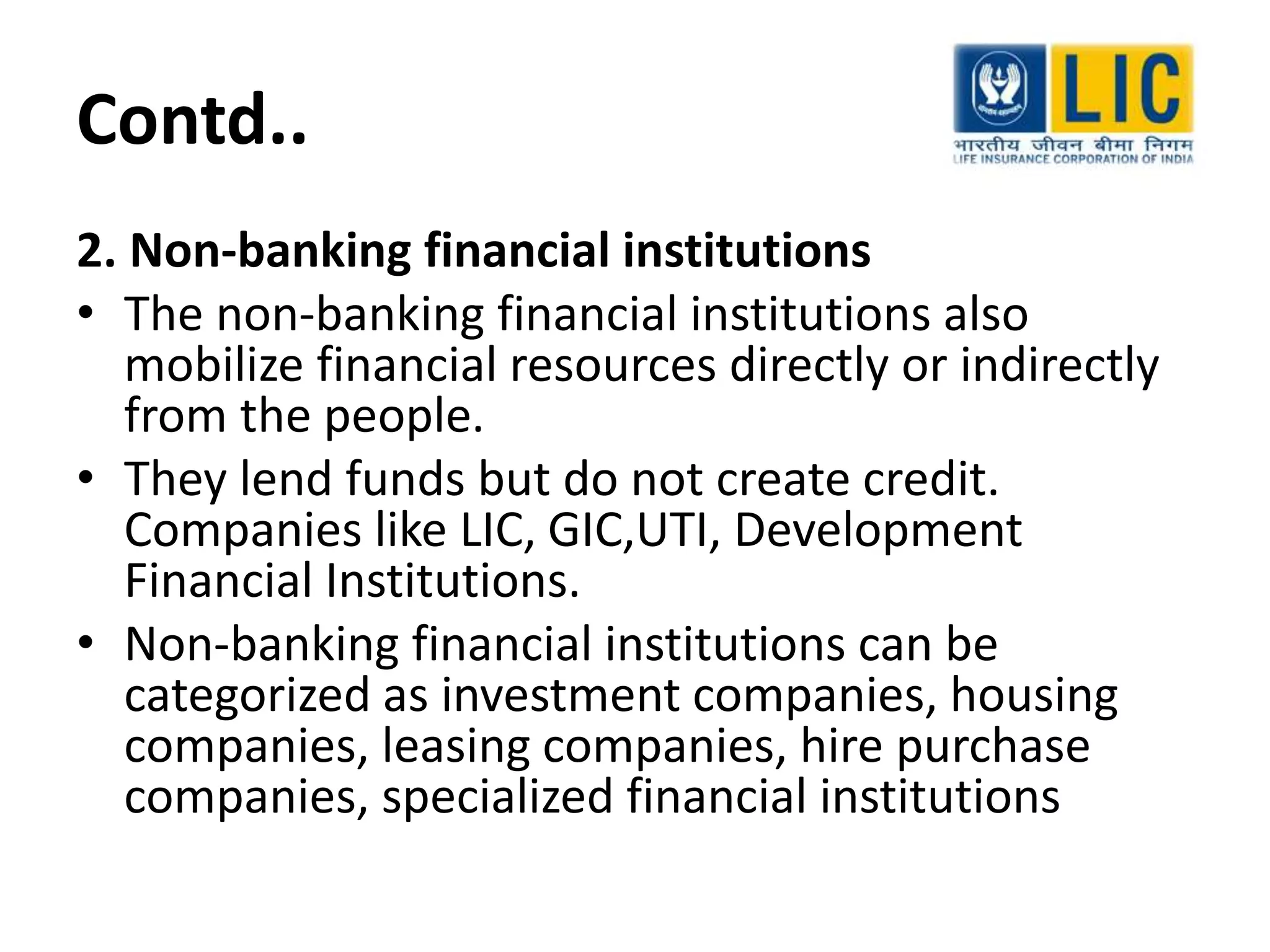Contd..
2. Non-banking financial institutions
• The non-banking financial institutions also
mobilize financial resources directly or indirectly
from the people.
• They lend funds but do not create credit.
Companies like LIC, GIC,UTI, Development
Financial Institutions.
• Non-banking financial institutions can be
categorized as investment companies, housing
companies, leasing companies, hire purchase
companies, specialized financial institutions
 