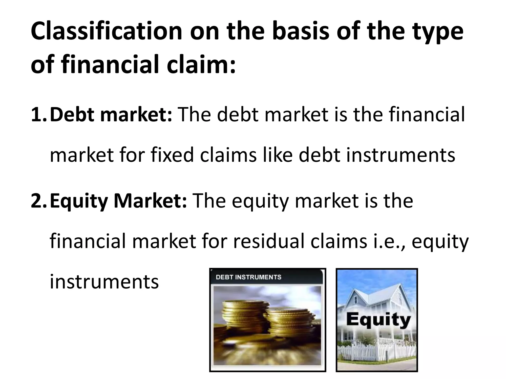 Classification on the basis of the type
of financial claim:
1.Debt market: The debt market is the financial
market for fixed claims like debt instruments
2.Equity Market: The equity market is the
financial market for residual claims i.e., equity
instruments
 