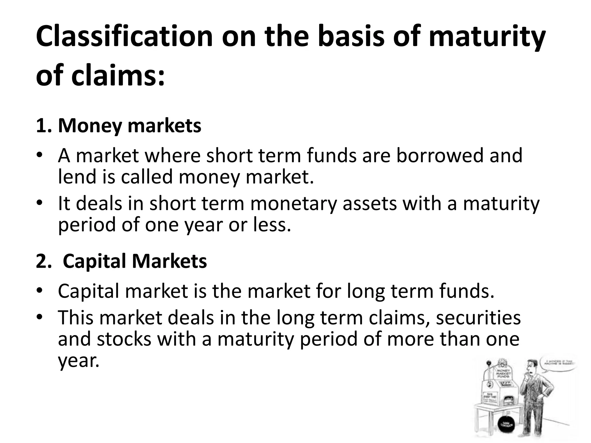 Classification on the basis of maturity
of claims:
1. Money markets
• A market where short term funds are borrowed and
lend is called money market.
• It deals in short term monetary assets with a maturity
period of one year or less.
2. Capital Markets
• Capital market is the market for long term funds.
• This market deals in the long term claims, securities
and stocks with a maturity period of more than one
year.
 