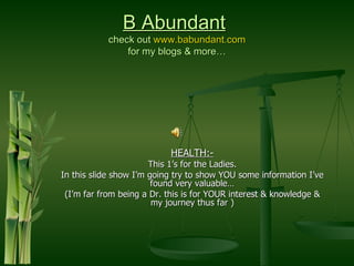 B Abundant
           check out www.babundant.com
               for my blogs & more…




                           HEALTH:-
                       This 1’s for the Ladies.
In this slide show I’m going try to show YOU some information I’ve
                        found very valuable…
 (I’m far from being a Dr. this is for YOUR interest & knowledge &
                        my journey thus far )
 