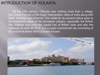 INTRODUCTION OF KOLKATA     Till the 17th century, Calcutta was nothing more than a village. But, today it is one of the major metropolitan cities of India along with Delhi, Mumbai and Chennai. The credit for its present status goes to the expansion plans of the European powers, especially the British Raj. Kolkata was once the capital city of British India and also the Gateway to India till 1912. It is a major commercial city consisting of big industrial plants and corporate houses.