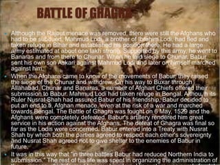 BATTLE OF GHAGRA
   Although the Rajput menace was removed, there were still the Afghans who
    had to be subdued. Mahmud Lodi, a brother of Ibrahim Lodi, had fled and
    taken refuge in Bihar and established his position there. He had a large
    army estimated at about one lakh strong. Supported by this army, he went to
    Banaras and from there to Chunar. When he laid siege to Chunar, Babur
    sent his own son Askari against Mahmud Lodi and later on himself marched
    against him.
   When the Afghans came to know of the movements of Babur, they raised
    the siege of the Chunar and withdrew. On his way to Buxar through
    Allahabad, Chunar and Banaras, a number of Afghan Chiefs offered their
    submission to Babur. Mahmud Lodi had taken refuge in Bengal. Althout h its
    Ruler Nusrat Shah had assured Babur of his friendship, Babur decided to
    put an end to ti, Afghan menace, even at the risk of a war and marched
    towards Bengal. The Battle of Ghagra was fought on 6 May, 1529 and the
    Afghans were completely defeated. Babur's artillery rendered him great
    service in his action against the Afghans. The defeat of Ghagra was final so
    far as the Lodis were concerned. Babur entered into a Treaty with Nusrat
    Shah by which both the parties agreed to respect each other's sovereignty
    and Nusrat Shah agreed not to give shelter to the enemies of Babur in
    future.
   It was in this way that "in three battles Babur had reduced Northern India to
    submission." The rest of his life was spent in organizing the administration of
 