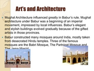 Art’s and Architecture
   Mughal Architecture influenced greatly in Babur’s rule. Mughal
    architecture under Babur was a beginning of an imperial
    movement, impressed by local influences. Babur’s elegant
    and stylish buildings evolved gradually because of the gifted
    artists in those provinces.
   Babur constructed many mosques around India, mostly taken
    from desecrated Hindu temples. Three of the famous
    mosques are the Babri Mosque, The Partnipat Mosque and
    The Jama Masjid.
 
