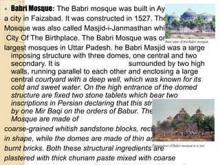   Babri Mosque: The Babri mosque was built in Ayodhya,
a city in Faizabad. It was constructed in 1527. The
Mosque was also called Masjid-i-Janmasthan which means
 City Of The Birthplace. The Babri Mosque was one of the
largest mosques in Uttar Padesh. he Babri Masjid was a large
   imposing structure with three domes, one central and two
   secondary. It is                      surrounded by two high
   walls, running parallel to each other and enclosing a large
   central courtyard with a deep well, which was known for its
   cold and sweet water. On the high entrance of the domed
   structure are fixed two stone tablets which bear two
   inscriptions in Persian declaring that this structure was built
   by one Mir Baqi on the orders of Babur. The walls of the Babri
   Mosque are made of
coarse-grained whitish sandstone blocks, rectangular
in shape, while the domes are made of thin and small
burnt bricks. Both these structural ingredients are
plastered with thick chunam paste mixed with coarse
 