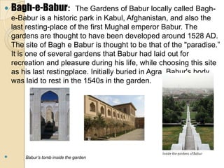    Bagh-e-Babur:         The Gardens of Babur locally called Bagh-
    e-Babur is a historic park in Kabul, Afghanistan, and also the
    last resting-place of the first Mughal emperor Babur. The
    gardens are thought to have been developed around 1528 AD.
    The site of Bagh e Babur is thought to be that of the "paradise.”
    It is one of several gardens that Babur had laid out for
    recreation and pleasure during his life, while choosing this site
    as his last restingplace. Initially buried in Agra, Babur's body
    was laid to rest in the 1540s in the garden.




       Babur’s tomb inside the garden
 