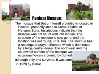 Panipat Mosque:
The mosque that Babur himself provided is located in
   Panipat, presently laced in Karnal District of
   Haryana State. Inscriptions indicate that the
   mosque was not set of well into motion. The
   structure of the mosque is now gone, and the
   location was not found, until later. The mosque has
   a rectangular prayer chamber which is dominated
   by a large central dome. The northwest and the
   southwest corners of the mosque were marked by
   octagonal towers crowned by domed pavilions,
although only one survives. It was completed
in 1528 by Babur.
 