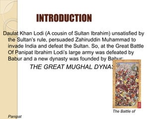 INTRODUCTION
Daulat Khan Lodi (A cousin of Sultan Ibrahim) unsatisfied by
 the Sultan’s rule, persuaded Zahiruddin Muhammad to
 invade India and defeat the Sultan. So, at the Great Battle
 Of Panipat Ibrahim Lodi’s large army was defeated by
 Babur and a new dynasty was founded by Babur:
            THE GREAT MUGHAL DYNASTY




                                              The Battle of
  Panipat
 