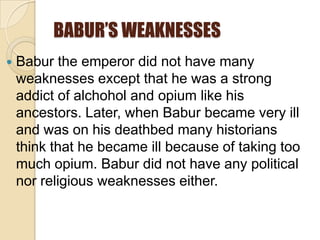 BABUR’S WEAKNESSES
   Babur the emperor did not have many
    weaknesses except that he was a strong
    addict of alchohol and opium like his
    ancestors. Later, when Babur became very ill
    and was on his deathbed many historians
    think that he became ill because of taking too
    much opium. Babur did not have any political
    nor religious weaknesses either.
 