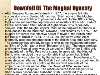 Downfall Of The Mughal Dynasty
   After Emperor Aurangzeb's death in 1707, the empire fell into
    succession crisis. Barring Muhammad Shah, none of the Mughal
    emperors could hold on to power for a decade. In the 18th century,
    the Empire suffered the depredations of invaders like Nadir Shah of
    Persia andAhmed Shah Abdali of Afghanistan, who repeatedly
    sacked Delhi, the Mughal capital. Most of the empire's territories in
    India passed to the Marathas, Nawabs , and Nizams by c. 1750. The
    Mughal Emperors lost effective power in favor of the British after
    the Battle of Buxar in 1764. In 1804, the ineffective Shah Alam
    II formally accepted the protection of the British East India Company.
    The company had already begun to refer to the weakened emperor
    as "King of Delhi", rather than "Emperor of India". The once glorious
    and mighty Mughal army was disbanded in 1805 by the British; only
    the guards of the Red Fort were spared to serve with the King of
    Delhi, which avoided the uncomfortable implication that British
    sovereignty was outranked by the Indian monarch. Nonetheless, for
    a few decades afterward the British East India Company continued to
    rule the areas under its control as the nominal servants of the
    emperor and in his name. After the Revolt of 1857, even these
    courtesies were disposed. The rebels declared their allegiance to
    Shah Alam's descendant, Bahadur Shah II which led to a
 