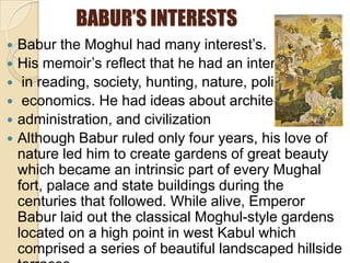 BABUR’S INTERESTS
   Babur the Moghul had many interest’s.
   His memoir’s reflect that he had an interest
    in reading, society, hunting, nature, politic’s and
    economics. He had ideas about architecture,
   administration, and civilization
   Although Babur ruled only four years, his love of
    nature led him to create gardens of great beauty
    which became an intrinsic part of every Mughal
    fort, palace and state buildings during the
    centuries that followed. While alive, Emperor
    Babur laid out the classical Moghul-style gardens
    located on a high point in west Kabul which
    comprised a series of beautiful landscaped hillside
 