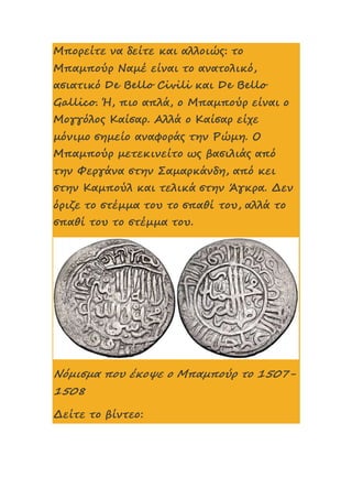 Μπορείτε να δείτε και αλλοιώς: το
Μπαμπούρ Ναμέ είναι το ανατολικό,
ασιατικό De Bello Civili και De Bello
Gallico. Ή, πιο απλά, ο Μπαμπούρ είναι ο
Μογγόλος Καίσαρ. Αλλά ο Καίσαρ είχε
μόνιμο σημείο αναφοράς την Ρώμη. Ο
Μπαμπούρ μετεκινείτο ως βασιλιάς από
την Φεργάνα στην Σαμαρκάνδη, από κει
στην Καμπούλ και τελικά στην Άγκρα. Δεν
όριζε το στέμμα του το σπαθί του, αλλά το
σπαθί του το στέμμα του.
Νόμισμα που έκοψε ο Μπαμπούρ το 1507-
1508
Δείτε το βίντεο:
 