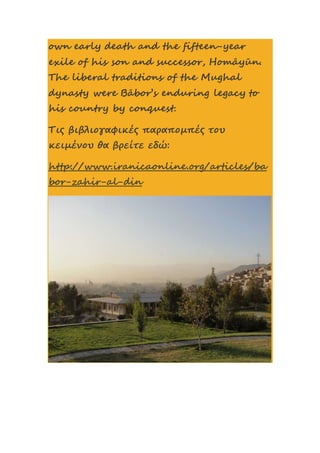 own early death and the fifteen-year
exile of his son and successor, Homāyūn.
The liberal traditions of the Mughal
dynasty were Bābor’s enduring legacy to
his country by conquest.
Τις βιβλιογαφικές παραπομπές του
κειμένου θα βρείτε εδώ:
http://www.iranicaonline.org/articles/ba
bor-zahir-al-din
 