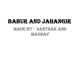 BABUR AND JAHANGIR
MADE BY – SARTHAK AND
MADHAV
 