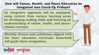 DEPARTMENT OF EDUCATION
How will Values, Health, and Peace Education be
integrated into Catch-Up Fridays?
An integrative approach will be employed,
using content from various learning areas
for developing reading skills and fostering an
understanding of values, health, and peace-
related concepts.
Monthly themes and subthemes aligned with
the basic education curricular framework
will guide these integrations.
 