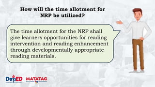 DEPARTMENT OF EDUCATION
The time allotment for the NRP shall
give learners opportunities for reading
intervention and reading enhancement
through developmentally appropriate
reading materials.
How will the time allotment for
NRP be utilized?
 