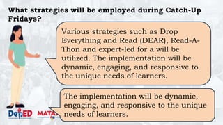 DEPARTMENT OF EDUCATION
What strategies will be employed during Catch-Up
Fridays?
Various strategies such as Drop
Everything and Read (DEAR), Read-A-
Thon and expert-led for a will be
utilized. The implementation will be
dynamic, engaging, and responsive to
the unique needs of learners.
The implementation will be dynamic,
engaging, and responsive to the unique
needs of learners.
 