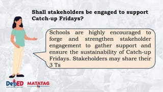 DEPARTMENT OF EDUCATION
Shall stakeholders be engaged to support
Catch-up Fridays?
Schools are highly encouraged to
forge and strengthen stakeholder
engagement to gather support and
ensure the sustainability of Catch-up
Fridays. Stakeholders may share their
3 Ts
 