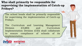 DEPARTMENT OF EDUCATION
Who shall primarily be responsible for
supervising the implementation of Catch-up
Fridays?
The school heads shall be primarily responsible
for supervising the implementation of Catch-up
Fridays.
The Curriculum and Learning Management
Division (CLMD) and Curriculum
Implementation Division (CID) shall collaborate
to ensure compliance of schools of its
implementation.
 