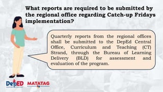 DEPARTMENT OF EDUCATION
Quarterly reports from the regional offices
shall be submitted to the DepEd Central
Office, Curriculum and Teaching (CT)
Strand, through the Bureau of Learning
Delivery (BLD) for assessment and
evaluation of the program.
What reports are required to be submitted by
the regional office regarding Catch-up Fridays
implementation?
 