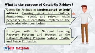 DEPARTMENT OF EDUCATION
What is the purpose of Catch-Up Fridays?
Catch-Up Fridays is implemented to help
address learning gaps and reinforce
foundational, social, and relevant skills
necessary to successfully implement the
basic education curriculum.
It aligns with the National Learning
Recovery Program and focuses on the
National Reading Program, Values, Health,
and Peace Education.
 