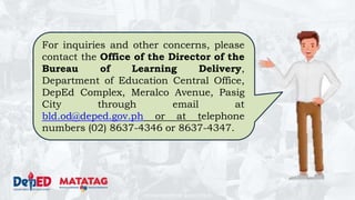 DEPARTMENT OF EDUCATION
For inquiries and other concerns, please
contact the Office of the Director of the
Bureau of Learning Delivery,
Department of Education Central Office,
DepEd Complex, Meralco Avenue, Pasig
City through email at
bld.od@deped.gov.ph or at telephone
numbers (02) 8637-4346 or 8637-4347.
 