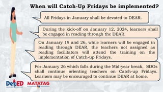 DEPARTMENT OF EDUCATION
When will Catch-Up Fridays be implemented?
All Fridays in January shall be devoted to DEAR.
During the kick-off on January 12, 2024, learners shall
be engaged in reading through the DEAR.
On January 19 and 26, while learners will be engaged in
reading through DEAR, the teachers not assigned as
reading facilitators will attend the training on the
implementation of Catch-up Fridays.
For January 26 which falls during the Mid-year break, SDOs
shall continue orienting teachers on Catch-up Fridays.
Learners may be encouraged to continue DEAR at home.
 