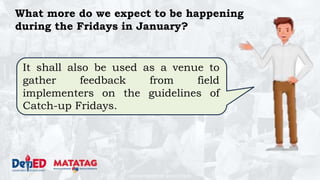 DEPARTMENT OF EDUCATION
What more do we expect to be happening
during the Fridays in January?
It shall also be used as a venue to
gather feedback from field
implementers on the guidelines of
Catch-up Fridays.
 
