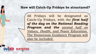 DEPARTMENT OF EDUCATION
How will Catch-Up Fridays be structured?
All Fridays will be designated as
Catch-Up Fridays, with the first half
of the day on the National Reading
Program and the second half on
Values, Health, and Peace Education.
The Homeroom Guidance Program will
also be included.
 