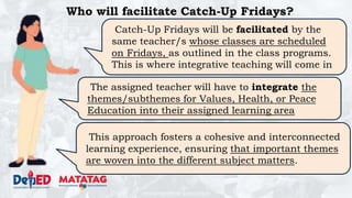 DEPARTMENT OF EDUCATION
Who will facilitate Catch-Up Fridays?
Catch-Up Fridays will be facilitated by the
same teacher/s whose classes are scheduled
on Fridays, as outlined in the class programs.
This is where integrative teaching will come in
The assigned teacher will have to integrate the
themes/subthemes for Values, Health, or Peace
Education into their assigned learning area
This approach fosters a cohesive and interconnected
learning experience, ensuring that important themes
are woven into the different subject matters.
 