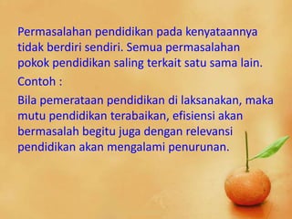 Permasalahan pendidikan pada kenyataannya
tidak berdiri sendiri. Semua permasalahan
pokok pendidikan saling terkait satu sama lain.
Contoh :
Bila pemerataan pendidikan di laksanakan, maka
mutu pendidikan terabaikan, efisiensi akan
bermasalah begitu juga dengan relevansi
pendidikan akan mengalami penurunan.
 