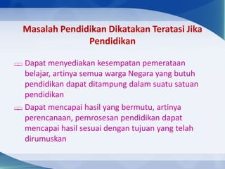 Masalah Pendidikan Dikatakan Teratasi Jika
Pendidikan
 Dapat menyediakan kesempatan pemerataan
belajar, artinya semua warga Negara yang butuh
pendidikan dapat ditampung dalam suatu satuan
pendidikan
 Dapat mencapai hasil yang bermutu, artinya
perencanaan, pemrosesan pendidikan dapat
mencapai hasil sesuai dengan tujuan yang telah
dirumuskan
 