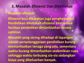 3. Masalah Efisiensi Dan Efektivitas
• Masalah efisiensi
Efisiensi bisa dikatakan juga penghematan.
Pendidikan dikatakan efisiensi bila semua
fasilitas pendidikan dimanfaatkan secara
optimal.
Masalah yang sering dihadapi di lapangan
adalah penyelenggaraan pendidikan kurang
memanfaatkan tenaga yang ada, sementara
waktu kurang dimanfaatkan sedemikian rupa
sehingga waktu terbuang sia-sia sedangkan
biaya yang dikeluarkan banyak.
 