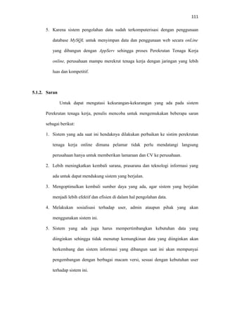 111
5. Karena sistem pengolahan data sudah terkomputerisasi dengan penggunaan
database MySQL untuk menyimpan data dan penggunaan web secara onLine
yang dibangun dengan AppServ sehingga proses Perekrutan Tenaga Kerja
online, perusahaan mampu merekrut tenaga kerja dengan jaringan yang lebih
luas dan kompetitif.

5.1.2. Saran
Untuk dapat mengatasi kekurangan-kekurangan yang ada pada sistem
Perekrutan tenaga kerja, penulis mencoba untuk mengemukakan beberapa saran
sebagai berikut:
1. Sistem yang ada saat ini hendaknya dilakukan perbaikan ke sistim perekrutan
tenaga kerja online dimana pelamar tidak perlu mendatangi langsung
perusahaan hanya untuk memberikan lamaraan dan CV ke perusahaan.
2. Lebih meningkatkan kembali sarana, prasarana dan teknologi informasi yang
ada untuk dapat mendukung sistem yang berjalan.
3. Mengoptimalkan kembali sumber daya yang ada, agar sistem yang berjalan
menjadi lebih efektif dan efisien di dalam hal pengolahan data.
4. Melakukan sosialisasi terhadap user, admin ataupun pihak yang akan
menggunakan sistem ini.
5. Sistem yang ada juga harus mempertimbangkan kebutuhan data yang
diinginkan sehingga tidak menutup kemungkinan data yang diinginkan akan
berkembang dan sistem informasi yang dibangun saat ini akan mempunyai
pengembangan dengan berbagai macam versi, sesuai dengan kebutuhan user
terhadap sistem ini.

 