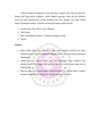 Tidak menutup kemungkinan, suatu saat blog wordpress kita oleh satu dan lain
ditutup oleh yang punya wordpress, untuk langkah jaga-jaga, maka tak ada salahnya
kalau kita juga memback-up isi blog wordpress.com kita. Dengan cara yang mudah
sistem “keamanan berlapis” semacam ini bisa kita lakukan seperti berikut:
1. Setelah login, klik “Kelola” atau “Manage”
2. Klik Ekspor
3. Klik Unduh Berkas Ekspor -> Simpan di komputer Anda.
4. Selesai.
Catatan:
• Kalau Anda cukup rutin menulis di blog, maka back-up semacam ini perlu
dilakukan secara berkala (mingguan, bulanan, kwartal atau semesteran tergantung
kepantasan)
• Apabila ternyata “mimpi buruk” yang tak diinginkan (blog wordpress kita
ditutup), maka kita tinggal buat account baru di wordpress.com juga atau di
edublogs.org.
• Back-up semacam ini juga berguna ketika kita pindah ke hosting sendiri. Caranya
dengan mengupload file ekspos tadi ke blog wordpress baru kita
 
