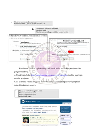 Selanjutnya, silahkan login ke blog Anda untuk mulai melakukan perubahan dan
pengelolaan blog..
a. Untuk login, buka: http://namabloganda.wordpress.com/login.php atau bisa juga login
melalui wordpress
b. Isi username (=nama blog) dan password, dengan User id dan password yang telah
anda daftarkan sebelumnya.
 
