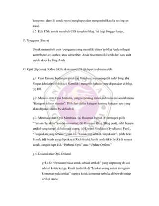 komentar; dan (d) untuk reset (menghapus dan mengembalikan ke setting-an
awal.
e.5. Edit CSS, untuk merubah CSS template blog. Ini bagi blogger lanjut,
F. Pengguna (Users)
Untuk menambah user / pengguna yang memiliki akses ke blog Anda sebagai
kontributor, co-author, atau subscriber. Anda bisa memiliki lebih dari satu user
untuk akses ke blog Anda.
G. Opsi (Options). Kalau diklik akan muncul 8 (delapan) submenu sbb:
g.1. Opsi Umum, berfungsi untuk (a) Membuat atau mengedit judul blog, (b)
Slogan (deskripsi) blog, (c) Memilih / mengedit bahasa yang digunakan di blog,
(e) Dll.
g.2. Menulis atau Opsi Menulis, yang terpenting dalam submenu ini adalah menu
“Kategori tulisan standar”. Pilih dari daftar kategori tentang kategori apa yang
akan dipakai secara by-default di
g.3. Membaca atau Opsi Membaca. (a) Halaman Depan (Frontpage), pilih
“Tulisan Terakhir” (sudah otomatis); (b) Halaman Blog (Blog post), pilih berapa
artikel yang tampil di halaman utama; (c) Umpan Sindikasi (Syndicated Feed),
“Tunjukkan yang terkini:” pilih 10; “Untuk tiap artikel, tunjukkan:”, pilih Teks
Penuh; (d) Feeds yang diperkaya (Rich feeds), kasih tanda tik (check) di semua
kotak. Jangan lupa klik “Perbarui Opsi” atau “Update Options”
g.4. Diskusi atau Opsi Diskusi
g.4.i. Di “Penataan biasa untuk sebuah artikel:” yang terpenting di sini
adalah kotak ketiga. Kasih tanda tik di “Izinkan orang untuk mengirim
komentar pada artikel” supaya kotak komentar terbuka di bawah setiap
artikel Anda.
 