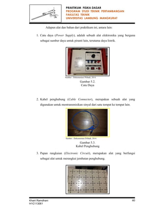 PRAKTIKUM FISIKA DASAR
PROGRAM STUDI TEKNIK PERTAMBANGAN
FAKULTAS TEKNIK
UNIVERSITAS LAMBUNG MANGKURAT
Adapun alat dan bahan dari praktikum ini, antara lain:
1. Catu daya (Power Supply), adalah sebuah alat elektronika yang berguna
sebagai sumber daya untuk piranti lain, terutama daya listrik.
Sumber : Dokumentasi Pribadi, 2014.
Gambar 5.2.
Catu Daya
2. Kabel penghubung (Cable Connector), merupakan sebuah alat yang
digunakan untuk mentransmisikan sinyal dari satu tempat ke tempat lain.
Sumber : Dokumentasi Pribadi, 2014.
Gambar 5.3.
Kabel Penghubung
3. Papan rangkaian (Electronic Circuit), merupakan alat yang berfungsi
sebagai alat untuk merangkai jembatan penghubung.
Khairi Ramdhani 40
H1C113061
 