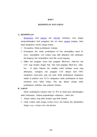 108
BAB V
KESIMPULAN DAN SARAN
A. KESIMPULAN
Berdasarkan hasil paparan dari bab-bab sebelumya, serta dengan
mempertimbangkan hasil pengujiaan dari sisi sistem maupun penguna, maka
dapat disimpulkan hal-hal sebagai berikut :
1. Terwujudnya Media pembelajaran kelautan.
2. Kemampuan dari media pembelajaran ini bisa menampilkan materi ke
siswa, menampilkan soal evaluasi yang telah diinputkan oleh admin/guru
dan langsung bisa menampilkan hasil nilai secara langsung.
3. Dilihat dari pengujian sistem baik pengujian Black-box, white-box dan
UAT yang berjalan dengan baik. Dari hasil pengujian Black-box, white-
box di dapat halaman dan tampilan sudah berfungsi sesuai yang
diharapkan, sedangkan dari pengujian UAT didapat hasil 100%
mengatakan menu-menu yang ada pada media pembelajaran mengatakan
mudah di jalankan serta 93,1% mengatakan media pembelajaran ini dapat
membantu siswa dalam belajar. Dan siap dipakai sebagai media
pembelajaran tambahan mata pelajaran kelautan.
B. SARAN
Media pembelajaran kelautan kelas X1 IPA ini masih harus dikembangkan
untuk kedepannya. Adapun pengembangan selanjutnya , antara lain :
1. Adanya animasi yang lebih dominan agar lebih menarik.
2. Untuk evaluasi selain dengan multipe-choice ada baiknya jika ditambahkan
dengan essay, multipe-select dan lain-lain.
 
