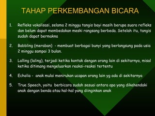 TAHAP PERKEMBANGAN BICARA
1.   Refleks vokalisasi, selama 2 minggu tangis bayi masih berupa suara refleks
     dan belum dapat membedakan meski rangsang berbeda. Setelah itu, tangis
     sudah dapat bermakna

2.   Babbling (meraban) - membuat berbagai bunyi yang berlangsung pada usia
     2 minggu sampai 3 bulan.

3.   Lalling (laling), terjadi ketika kontak dengan orang lain di sekitarnya, misal
     ketika ditimang mengeluarkan reaksi-reaksi tertentu

4.   Echolia - anak mulai menirukan ucapan orang lain yg ada di sekitarnya

5.   True Speech, yaitu berbicara sudah sesuai antara apa yang dikehendaki
     anak dengan benda atau hal-hal yang diinginkan anak
 