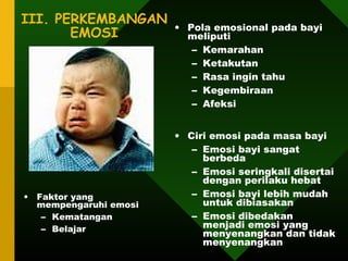 III. PERKEMBANGAN
                       • Pola emosional pada bayi
       EMOSI             meliputi
                          – Kemarahan
                          – Ketakutan
                          – Rasa ingin tahu
                          – Kegembiraan
                          – Afeksi


                       • Ciri emosi pada masa bayi
                          – Emosi bayi sangat
                            berbeda
                          – Emosi seringkali disertai
                            dengan perilaku hebat
• Faktor yang             – Emosi bayi lebih mudah
  mempengaruhi emosi        untuk dibiasakan
   – Kematangan           – Emosi dibedakan
   – Belajar                menjadi emosi yang
                            menyenangkan dan tidak
                            menyenangkan
 