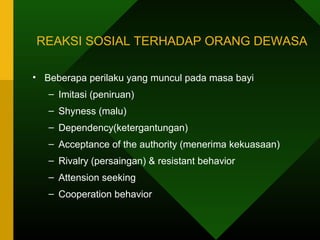 REAKSI SOSIAL TERHADAP ORANG DEWASA

• Beberapa perilaku yang muncul pada masa bayi
   – Imitasi (peniruan)
   – Shyness (malu)
   – Dependency(ketergantungan)
   – Acceptance of the authority (menerima kekuasaan)
   – Rivalry (persaingan) & resistant behavior
   – Attension seeking
   – Cooperation behavior
 