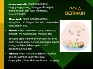 – Sensorimotorik, misal menendang,
  bergoyang-goyang, menggerakkan jari
  jemari tangan dan kaki, memanjat,
                                                 POLA
  berceloteh dsb.                               BERMAIN
– Menjelajah, misal menarik rambut,
  menghisap jari tangan dan kaki, memainkan
  alat kelamin dsb.
– Meniru, misal menirukan orang membaca
  majalah, menyapu lantai, menulis dsb.
– Berpura-pura, yaitu memberikan sifat-sifat
  pada mainan misal boneka dianggap seperti
  orang, mobil-mobilan seperti mobil
  seseungguhnya dsb.
– Hiburan, misal menonton televisi, melihat
  gambar-gambar, menyanyi atau
  dinyanyikan, dibacakan cerita atau dongeng.
 