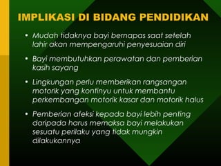 IMPLIKASI DI BIDANG PENDIDIKAN
 • Mudah tidaknya bayi bernapas saat setelah
   lahir akan mempengaruhi penyesuaian diri
 • Bayi membutuhkan perawatan dan pemberian
   kasih sayang
 • Lingkungan perlu memberikan rangsangan
   motorik yang kontinyu untuk membantu
   perkembangan motorik kasar dan motorik halus
 • Pemberian afeksi kepada bayi lebih penting
   daripada harus memaksa bayi melakukan
   sesuatu perilaku yang tidak mungkin
   dilakukannya
 
