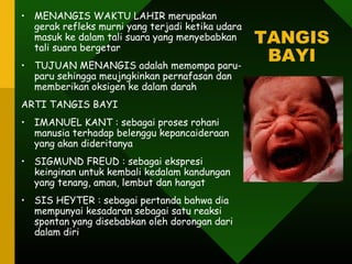 • MENANGIS WAKTU LAHIR merupakan
  gerak refleks murni yang terjadi ketika udara
  masuk ke dalam tali suara yang menyebabkan
  tali suara bergetar
                                                  TANGIS
• TUJUAN MENANGIS adalah memompa paru-
                                                   BAYI
  paru sehingga meujngkinkan pernafasan dan
  memberikan oksigen ke dalam darah
ARTI TANGIS BAYI
• IMANUEL KANT : sebagai proses rohani
  manusia terhadap belenggu kepancaideraan
  yang akan dideritanya
• SIGMUND FREUD : sebagai ekspresi
  keinginan untuk kembali kedalam kandungan
  yang tenang, aman, lembut dan hangat
• SIS HEYTER : sebagai pertanda bahwa dia
  mempunyai kesadaran sebagai satu reaksi
  spontan yang disebabkan oleh dorongan dari
  dalam diri
 