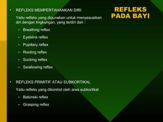 •   REFLEKS MEMPERTAHANKAN DIRI                           REFLEKS
    Yaitu refleks yang digunakan untuk menyesuaikan      PADA BAYI
    diri dengan lingkungan, yang terdiri dari :
     – Breathing reflex
     – Eyeblink reflex
     – Pupillary reflex
     – Rooting reflex
     – Sucking reflex
     – Swallowing reflex


•   REFLEKS PRIMITIF ATAU SUBKORTIKAL
    Yaitu refleks yang dikontrol oleh area subkortikal
     – Babinski reflex
     – Grasping reflex
 