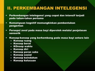 II. PERKEMBANGAN INTELEGENSI
•   Perkembangan intelegensi yang cepat dan intensif terjadi
    pada tahun-tahun pertama
•   Kemampuan kognitif memungkinkan pembentukan
    pengertian
•   Persepsi awal pada masa bayi diperoleh melalui penjelasan
    sensorik
•   Konsep-konsep yang berkembang pada masa bayi antara lain
     – Konsep ruang
     – Konsep berat
     – KOnsep waktu
     – Konsep diri
     – Konsep peran seks
     – Konsep sosial
     – Konsep keindahan
     – Konsep kelucuan
 